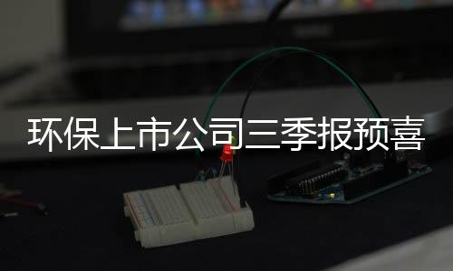 环保上市公司三季报预喜超70% 年底有望迎新一轮行情